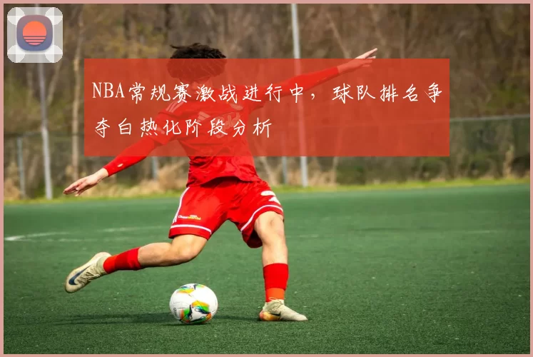 NBA常规赛激战进行中,球队排名争夺白热化阶段分析