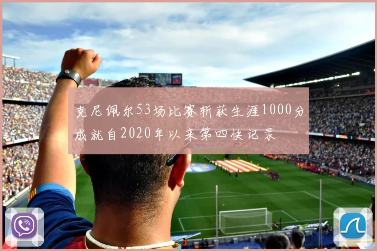 克尼佩尔53场比赛斩获生涯1000分成就自2020年以来第四快记录