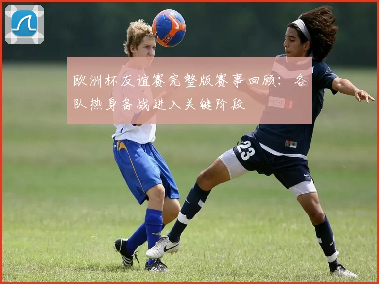 欧洲杯友谊赛完整版赛事回顾:各队热身备战进入关键阶段