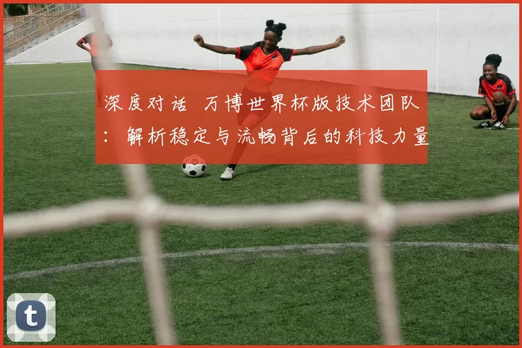 深度对话 万博世界杯版技术团队：解析稳定与流畅背后的科技力量