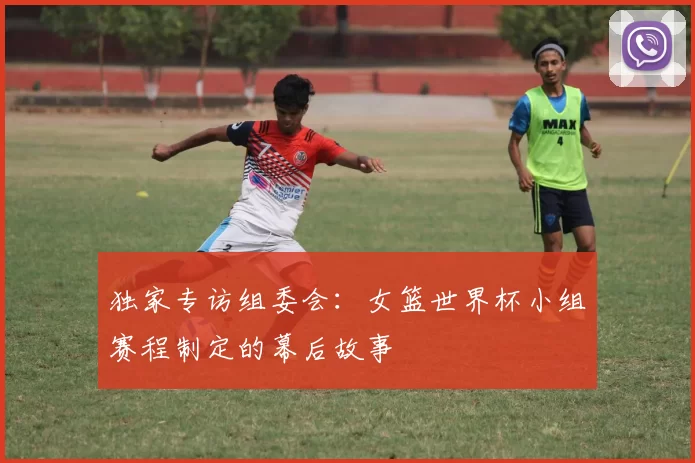独家专访组委会：女篮世界杯小组赛程制定的幕后故事