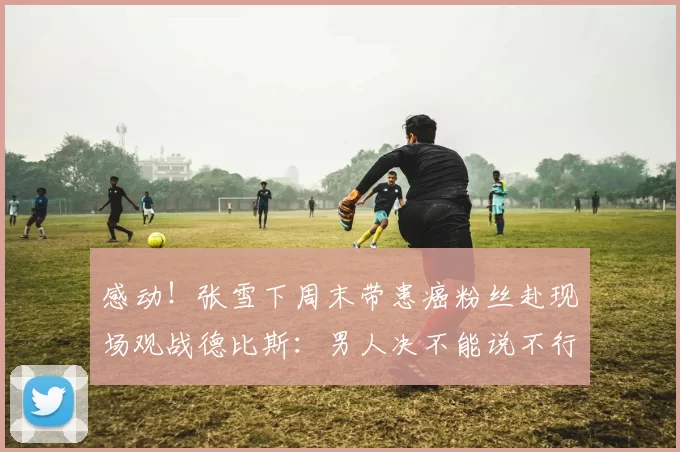 感动!张雪下周末带患癌粉丝赴现场观战德比斯:男人决不能说不行