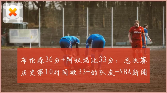 布伦森36分+阿奴诺比33分,总决赛历史第10对同砍33+的队友-NBA新闻