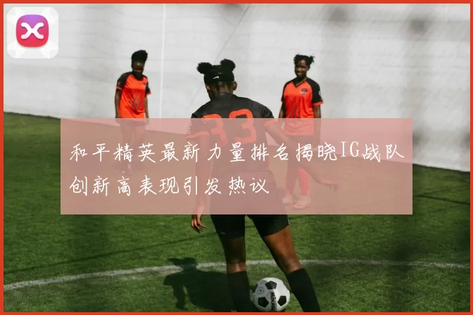 和平精英最新力量排名揭晓IG战队创新高表现引发热议