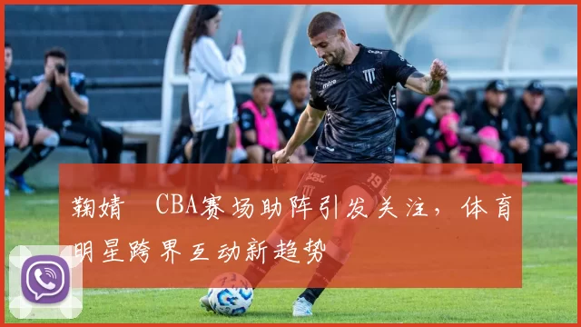 鞠婧祎CBA赛场助阵引发关注，体育明星跨界互动新趋势