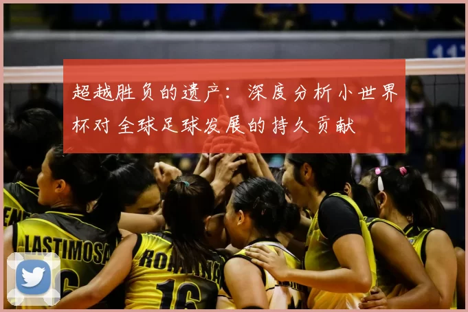 超越胜负的遗产:深度分析小世界杯对全球足球发展的持久贡献