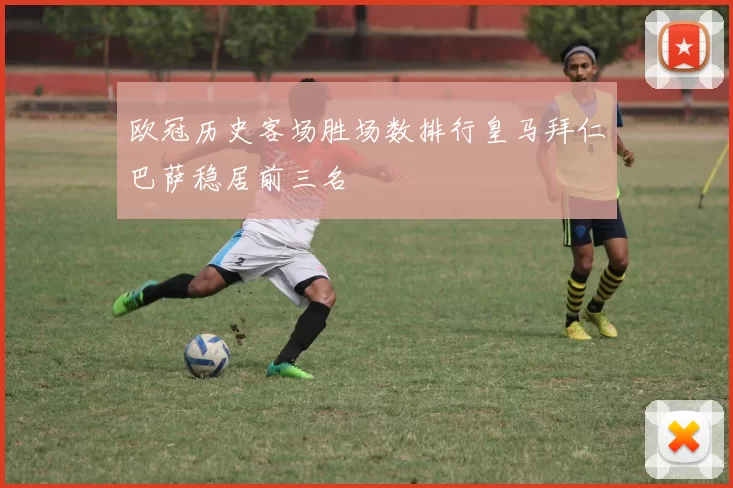 欧冠历史客场胜场数排行皇马拜仁巴萨稳居前三名
