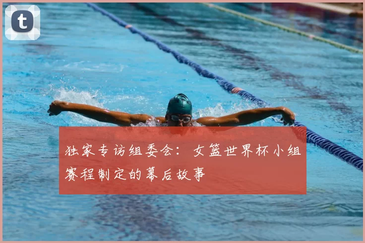 独家专访组委会:女篮世界杯小组赛程制定的幕后故事